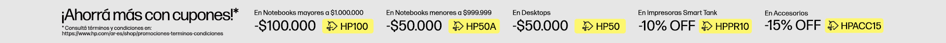 ¡Ahorrá más con cupones!* $100.000 OFF* En Notebooks superiores a $1.000.000 con cupón: HP100, $50.000 OFF* En Notebooks inferiores a $999.999 con cupón: HP50A, $50.000 OFF* En Desktops con cupón: HP50, 10% OFF* En Impresoras Smart Tank con cupón: HPPR10, 15% OFF* En Accesorios con cupón: HPACC15, * Consultá términos y condiciones en: https://www.hp.com/ar-es/shop/promociones-terminos-condiciones