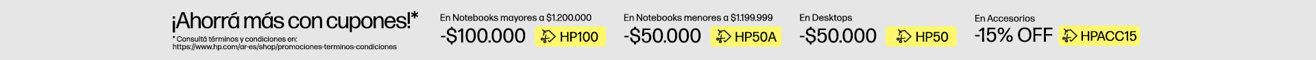 &iexcl;Ahorr&aacute; m&aacute;s con cupones!* $100.000 OFF* En Notebooks superiores a $1.200.000 con cup&oacute;n: HP100, $50.000 OFF* En Notebooks inferiores a $1.199.999 con cup&oacute;n: HP50A, $50.000 OFF* En Desktops con cup&oacute;n: HP50, 15% OFF* En Accesorios con cup&oacute;n: HPACC15, * Consult&aacute; t&eacute;rminos y condiciones en: https://www.hp.com/ar-es/shop/promociones-terminos-condiciones